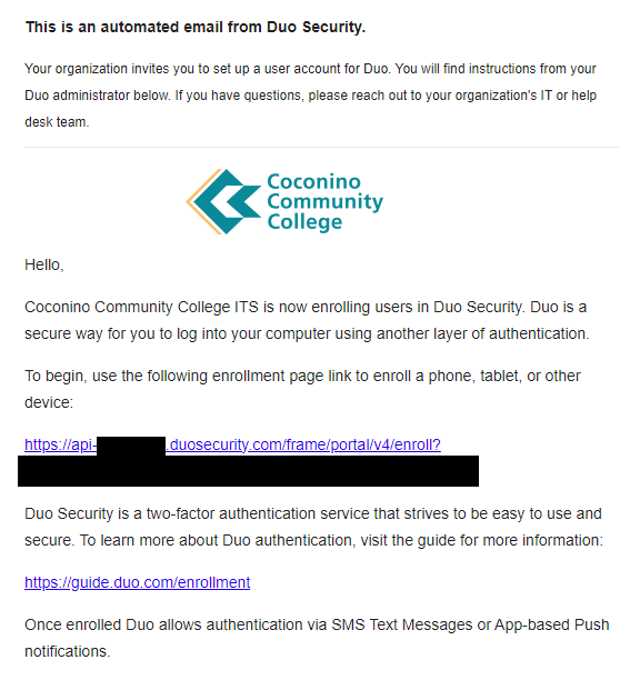 This is an automated email from Duo Security. Your organization invites you to set up a user account for Duo. You will find instructions from your Duo administrator below. If you have questions, please reach out to your organization's IT or help desk team. Hello, Coconino Community College ITS is now enrolling users in Duo Security. DUO is a secure way for you to log into your computer. To begin, use the following enrollment page link to enroll a phone, tablet, or other device: https://api-c38daabe.duosecurity.com/portal?code=CODEREMOVED Duo Security is a two-factor authentication service that strives to be easy to use and secure. To learn more about Duo authentication, visit the guide for more information: https://guide.duo.com/enrollment Once enrolled Duo allows authentication via SMS Text Messages or App-based Push notifications. Don't have Duo Mobile yet? Install it first: iOS/iPadOS: https://apps.apple.com/us/app/duo-mobile/id422663827 Android: https://play.google.com/store/apps/details?id=com.duosecurity.duomobile